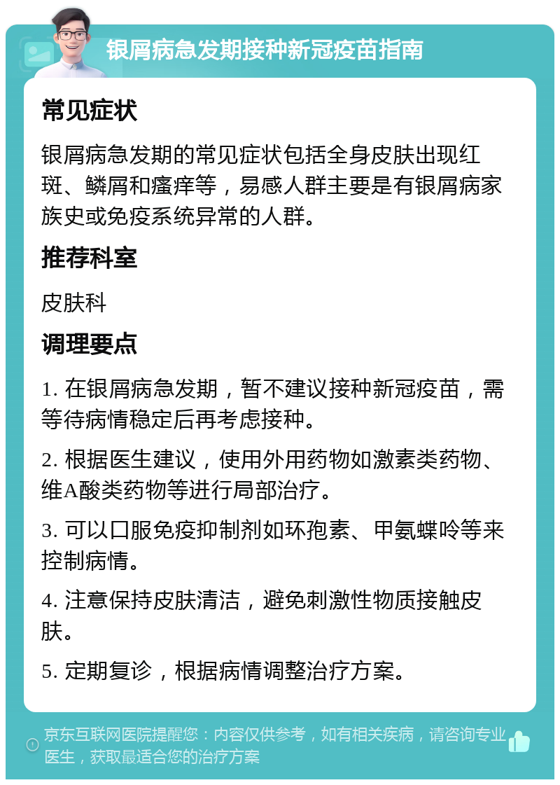 银屑病急发期接种新冠疫苗指南 常见症状 银屑病急发期的常见症状包括全身皮肤出现红斑、鳞屑和瘙痒等，易感人群主要是有银屑病家族史或免疫系统异常的人群。 推荐科室 皮肤科 调理要点 1. 在银屑病急发期，暂不建议接种新冠疫苗，需等待病情稳定后再考虑接种。 2. 根据医生建议，使用外用药物如激素类药物、维A酸类药物等进行局部治疗。 3. 可以口服免疫抑制剂如环孢素、甲氨蝶呤等来控制病情。 4. 注意保持皮肤清洁，避免刺激性物质接触皮肤。 5. 定期复诊，根据病情调整治疗方案。