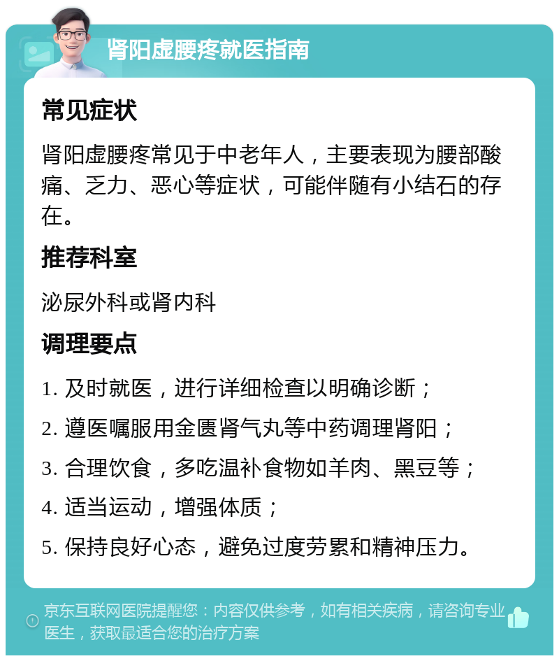 肾阳虚腰疼就医指南 常见症状 肾阳虚腰疼常见于中老年人，主要表现为腰部酸痛、乏力、恶心等症状，可能伴随有小结石的存在。 推荐科室 泌尿外科或肾内科 调理要点 1. 及时就医，进行详细检查以明确诊断； 2. 遵医嘱服用金匮肾气丸等中药调理肾阳； 3. 合理饮食，多吃温补食物如羊肉、黑豆等； 4. 适当运动，增强体质； 5. 保持良好心态，避免过度劳累和精神压力。