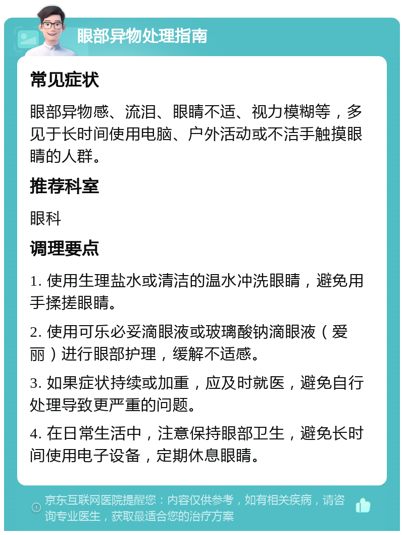 眼部异物处理指南 常见症状 眼部异物感、流泪、眼睛不适、视力模糊等，多见于长时间使用电脑、户外活动或不洁手触摸眼睛的人群。 推荐科室 眼科 调理要点 1. 使用生理盐水或清洁的温水冲洗眼睛，避免用手揉搓眼睛。 2. 使用可乐必妥滴眼液或玻璃酸钠滴眼液（爱丽）进行眼部护理，缓解不适感。 3. 如果症状持续或加重，应及时就医，避免自行处理导致更严重的问题。 4. 在日常生活中，注意保持眼部卫生，避免长时间使用电子设备，定期休息眼睛。