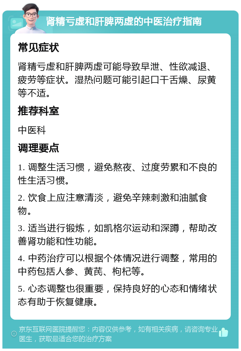 肾精亏虚和肝脾两虚的中医治疗指南 常见症状 肾精亏虚和肝脾两虚可能导致早泄、性欲减退、疲劳等症状。湿热问题可能引起口干舌燥、尿黄等不适。 推荐科室 中医科 调理要点 1. 调整生活习惯，避免熬夜、过度劳累和不良的性生活习惯。 2. 饮食上应注意清淡，避免辛辣刺激和油腻食物。 3. 适当进行锻炼，如凯格尔运动和深蹲，帮助改善肾功能和性功能。 4. 中药治疗可以根据个体情况进行调整，常用的中药包括人参、黄芪、枸杞等。 5. 心态调整也很重要，保持良好的心态和情绪状态有助于恢复健康。