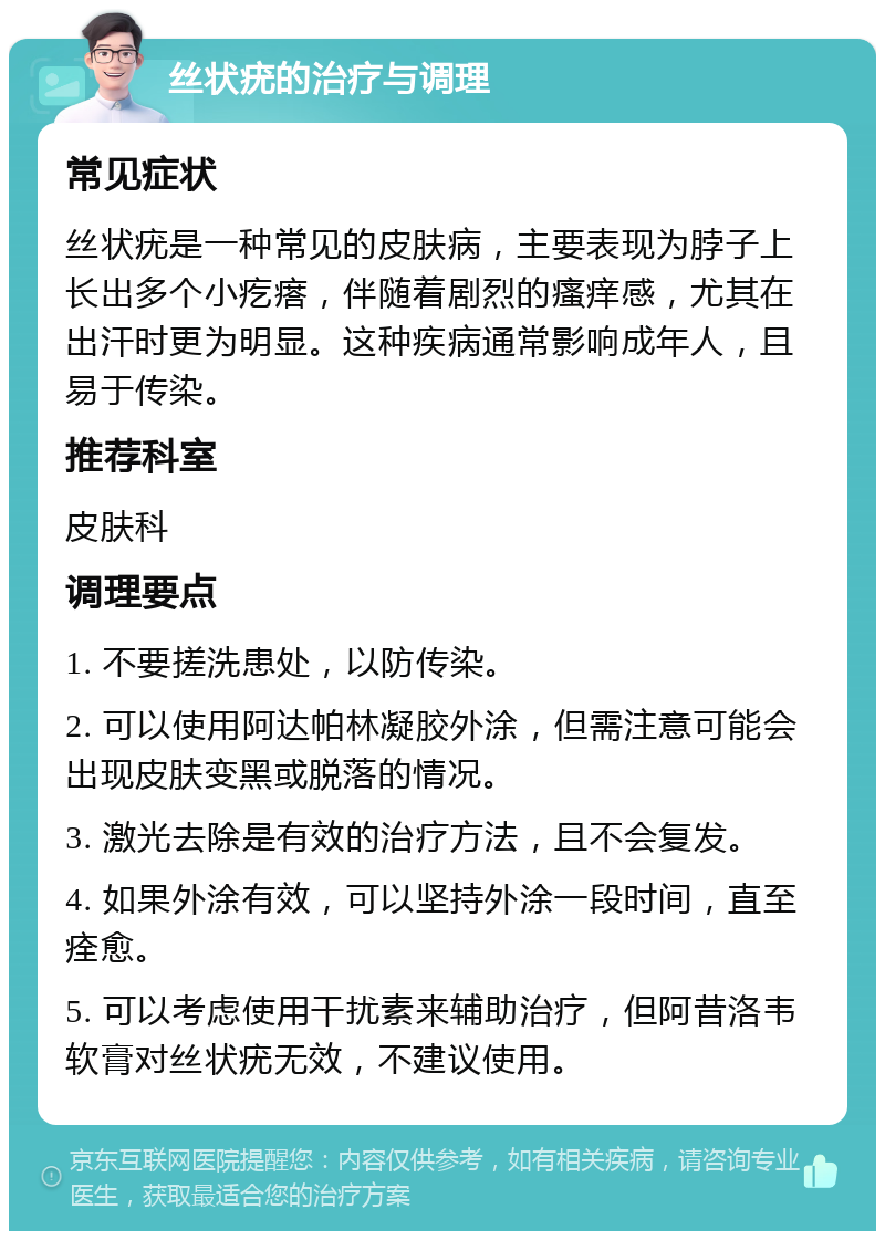 丝状疣的治疗与调理 常见症状 丝状疣是一种常见的皮肤病，主要表现为脖子上长出多个小疙瘩，伴随着剧烈的瘙痒感，尤其在出汗时更为明显。这种疾病通常影响成年人，且易于传染。 推荐科室 皮肤科 调理要点 1. 不要搓洗患处，以防传染。 2. 可以使用阿达帕林凝胶外涂，但需注意可能会出现皮肤变黑或脱落的情况。 3. 激光去除是有效的治疗方法，且不会复发。 4. 如果外涂有效，可以坚持外涂一段时间，直至痊愈。 5. 可以考虑使用干扰素来辅助治疗，但阿昔洛韦软膏对丝状疣无效，不建议使用。