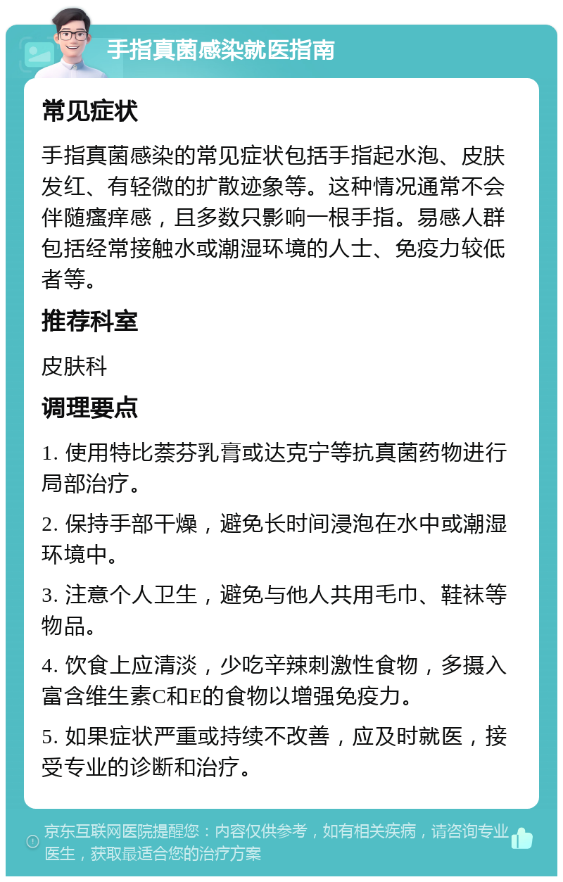 手指真菌感染就医指南 常见症状 手指真菌感染的常见症状包括手指起水泡、皮肤发红、有轻微的扩散迹象等。这种情况通常不会伴随瘙痒感，且多数只影响一根手指。易感人群包括经常接触水或潮湿环境的人士、免疫力较低者等。 推荐科室 皮肤科 调理要点 1. 使用特比萘芬乳膏或达克宁等抗真菌药物进行局部治疗。 2. 保持手部干燥，避免长时间浸泡在水中或潮湿环境中。 3. 注意个人卫生，避免与他人共用毛巾、鞋袜等物品。 4. 饮食上应清淡，少吃辛辣刺激性食物，多摄入富含维生素C和E的食物以增强免疫力。 5. 如果症状严重或持续不改善，应及时就医，接受专业的诊断和治疗。