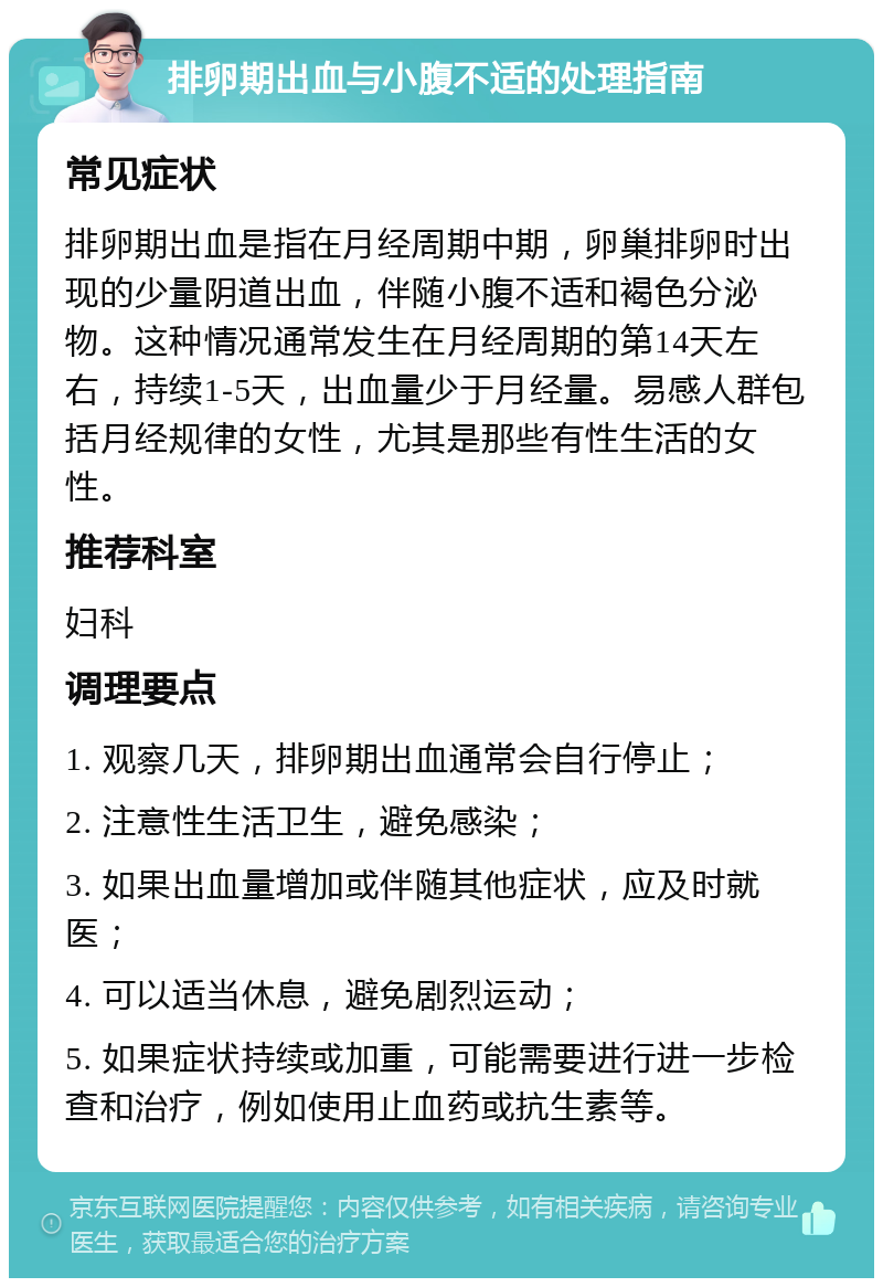 排卵期出血与小腹不适的处理指南 常见症状 排卵期出血是指在月经周期中期，卵巢排卵时出现的少量阴道出血，伴随小腹不适和褐色分泌物。这种情况通常发生在月经周期的第14天左右，持续1-5天，出血量少于月经量。易感人群包括月经规律的女性，尤其是那些有性生活的女性。 推荐科室 妇科 调理要点 1. 观察几天，排卵期出血通常会自行停止； 2. 注意性生活卫生，避免感染； 3. 如果出血量增加或伴随其他症状，应及时就医； 4. 可以适当休息，避免剧烈运动； 5. 如果症状持续或加重，可能需要进行进一步检查和治疗，例如使用止血药或抗生素等。