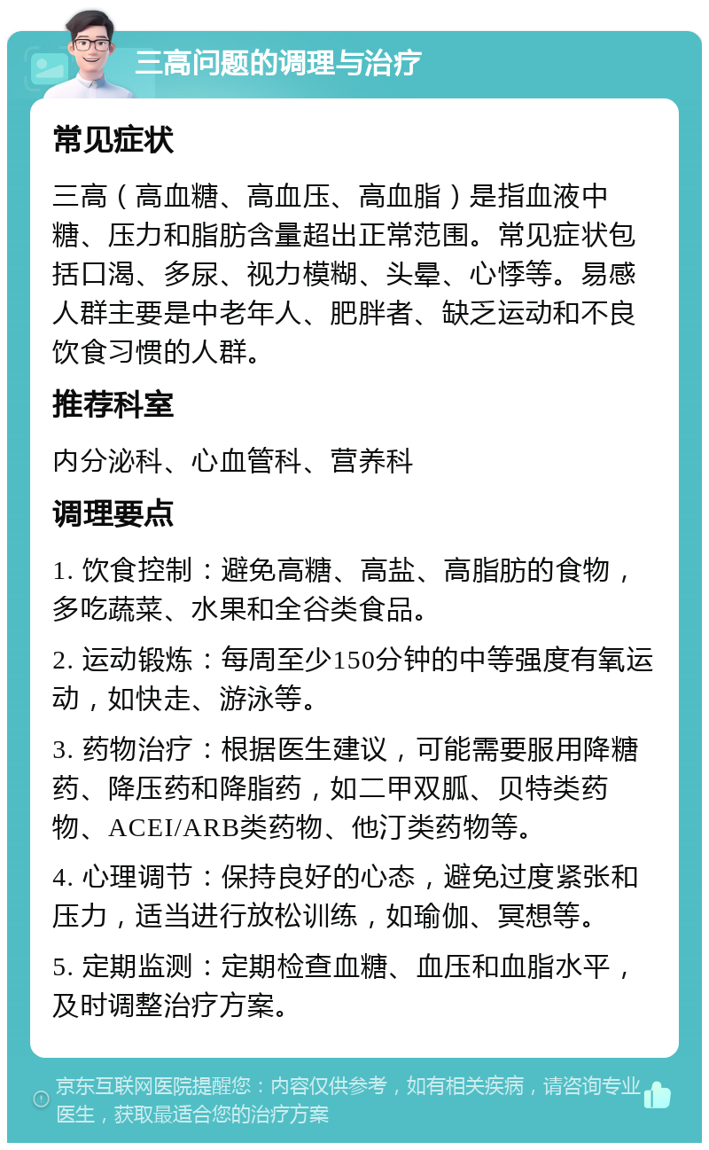 三高问题的调理与治疗 常见症状 三高（高血糖、高血压、高血脂）是指血液中糖、压力和脂肪含量超出正常范围。常见症状包括口渴、多尿、视力模糊、头晕、心悸等。易感人群主要是中老年人、肥胖者、缺乏运动和不良饮食习惯的人群。 推荐科室 内分泌科、心血管科、营养科 调理要点 1. 饮食控制：避免高糖、高盐、高脂肪的食物，多吃蔬菜、水果和全谷类食品。 2. 运动锻炼：每周至少150分钟的中等强度有氧运动，如快走、游泳等。 3. 药物治疗：根据医生建议，可能需要服用降糖药、降压药和降脂药，如二甲双胍、贝特类药物、ACEI/ARB类药物、他汀类药物等。 4. 心理调节：保持良好的心态，避免过度紧张和压力，适当进行放松训练，如瑜伽、冥想等。 5. 定期监测：定期检查血糖、血压和血脂水平，及时调整治疗方案。