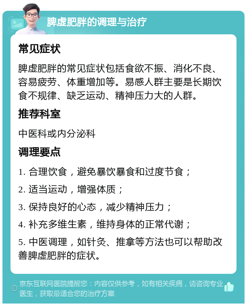 脾虚肥胖的调理与治疗 常见症状 脾虚肥胖的常见症状包括食欲不振、消化不良、容易疲劳、体重增加等。易感人群主要是长期饮食不规律、缺乏运动、精神压力大的人群。 推荐科室 中医科或内分泌科 调理要点 1. 合理饮食，避免暴饮暴食和过度节食； 2. 适当运动，增强体质； 3. 保持良好的心态，减少精神压力； 4. 补充多维生素，维持身体的正常代谢； 5. 中医调理，如针灸、推拿等方法也可以帮助改善脾虚肥胖的症状。