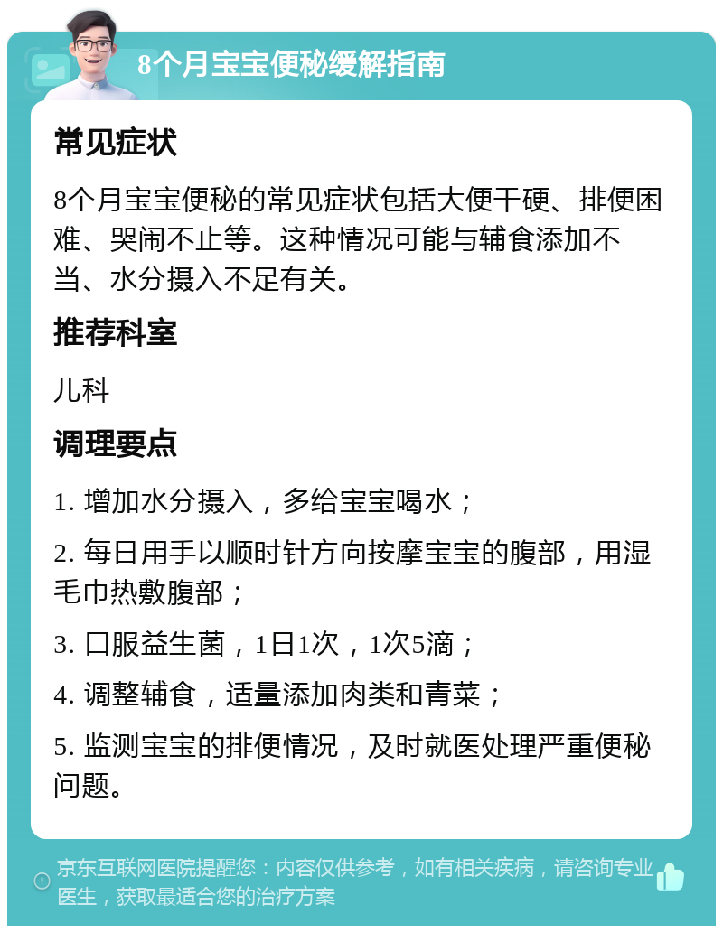 8个月宝宝便秘缓解指南 常见症状 8个月宝宝便秘的常见症状包括大便干硬、排便困难、哭闹不止等。这种情况可能与辅食添加不当、水分摄入不足有关。 推荐科室 儿科 调理要点 1. 增加水分摄入，多给宝宝喝水； 2. 每日用手以顺时针方向按摩宝宝的腹部，用湿毛巾热敷腹部； 3. 口服益生菌，1日1次，1次5滴； 4. 调整辅食，适量添加肉类和青菜； 5. 监测宝宝的排便情况，及时就医处理严重便秘问题。