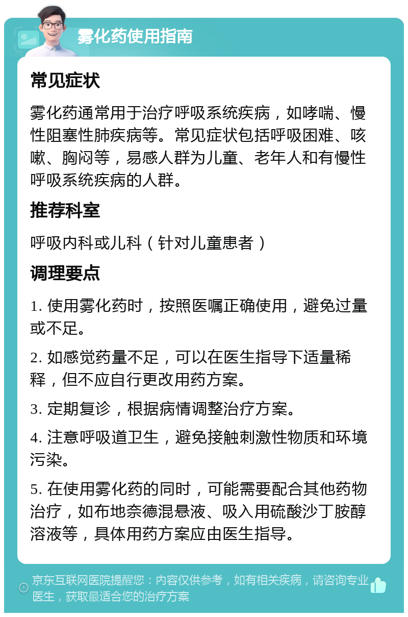 雾化药使用指南 常见症状 雾化药通常用于治疗呼吸系统疾病，如哮喘、慢性阻塞性肺疾病等。常见症状包括呼吸困难、咳嗽、胸闷等，易感人群为儿童、老年人和有慢性呼吸系统疾病的人群。 推荐科室 呼吸内科或儿科（针对儿童患者） 调理要点 1. 使用雾化药时，按照医嘱正确使用，避免过量或不足。 2. 如感觉药量不足，可以在医生指导下适量稀释，但不应自行更改用药方案。 3. 定期复诊，根据病情调整治疗方案。 4. 注意呼吸道卫生，避免接触刺激性物质和环境污染。 5. 在使用雾化药的同时，可能需要配合其他药物治疗，如布地奈德混悬液、吸入用硫酸沙丁胺醇溶液等，具体用药方案应由医生指导。