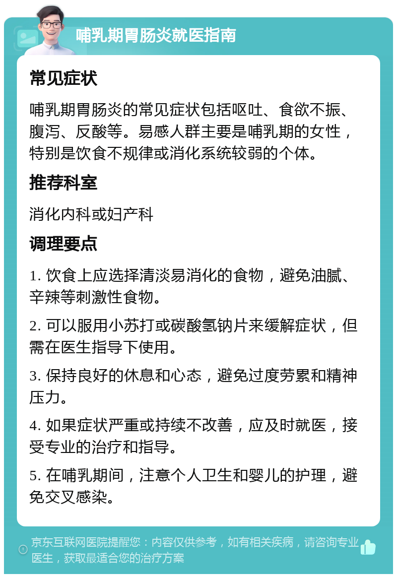 哺乳期胃肠炎就医指南 常见症状 哺乳期胃肠炎的常见症状包括呕吐、食欲不振、腹泻、反酸等。易感人群主要是哺乳期的女性，特别是饮食不规律或消化系统较弱的个体。 推荐科室 消化内科或妇产科 调理要点 1. 饮食上应选择清淡易消化的食物，避免油腻、辛辣等刺激性食物。 2. 可以服用小苏打或碳酸氢钠片来缓解症状，但需在医生指导下使用。 3. 保持良好的休息和心态，避免过度劳累和精神压力。 4. 如果症状严重或持续不改善，应及时就医，接受专业的治疗和指导。 5. 在哺乳期间，注意个人卫生和婴儿的护理，避免交叉感染。