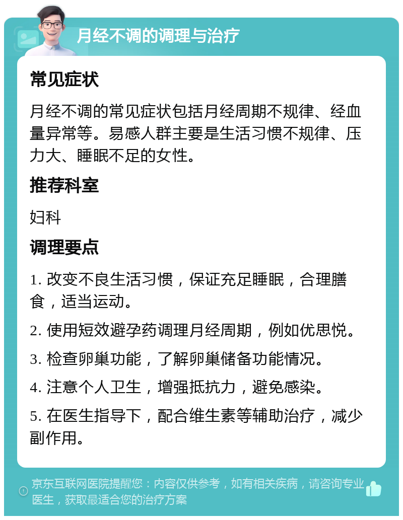 月经不调的调理与治疗 常见症状 月经不调的常见症状包括月经周期不规律、经血量异常等。易感人群主要是生活习惯不规律、压力大、睡眠不足的女性。 推荐科室 妇科 调理要点 1. 改变不良生活习惯，保证充足睡眠，合理膳食，适当运动。 2. 使用短效避孕药调理月经周期，例如优思悦。 3. 检查卵巢功能，了解卵巢储备功能情况。 4. 注意个人卫生，增强抵抗力，避免感染。 5. 在医生指导下，配合维生素等辅助治疗，减少副作用。