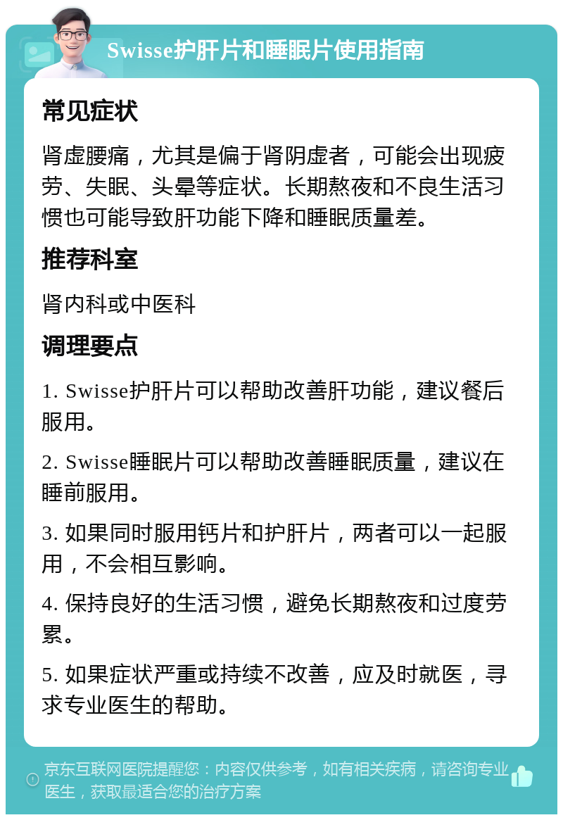 Swisse护肝片和睡眠片使用指南 常见症状 肾虚腰痛，尤其是偏于肾阴虚者，可能会出现疲劳、失眠、头晕等症状。长期熬夜和不良生活习惯也可能导致肝功能下降和睡眠质量差。 推荐科室 肾内科或中医科 调理要点 1. Swisse护肝片可以帮助改善肝功能，建议餐后服用。 2. Swisse睡眠片可以帮助改善睡眠质量，建议在睡前服用。 3. 如果同时服用钙片和护肝片，两者可以一起服用，不会相互影响。 4. 保持良好的生活习惯，避免长期熬夜和过度劳累。 5. 如果症状严重或持续不改善，应及时就医，寻求专业医生的帮助。