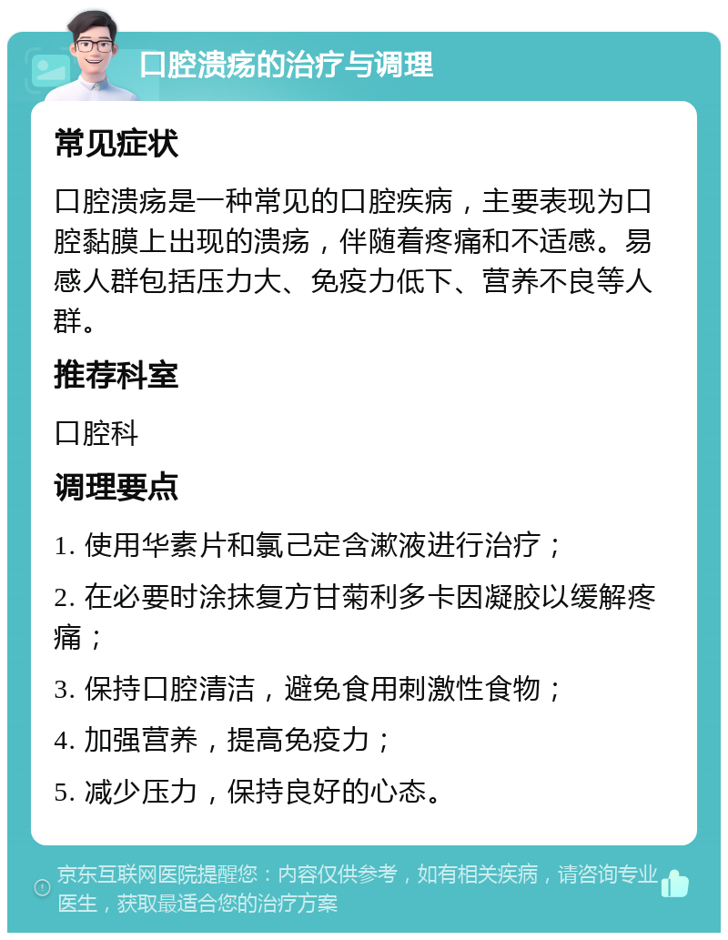 口腔溃疡的治疗与调理 常见症状 口腔溃疡是一种常见的口腔疾病，主要表现为口腔黏膜上出现的溃疡，伴随着疼痛和不适感。易感人群包括压力大、免疫力低下、营养不良等人群。 推荐科室 口腔科 调理要点 1. 使用华素片和氯己定含漱液进行治疗； 2. 在必要时涂抹复方甘菊利多卡因凝胶以缓解疼痛； 3. 保持口腔清洁，避免食用刺激性食物； 4. 加强营养，提高免疫力； 5. 减少压力，保持良好的心态。