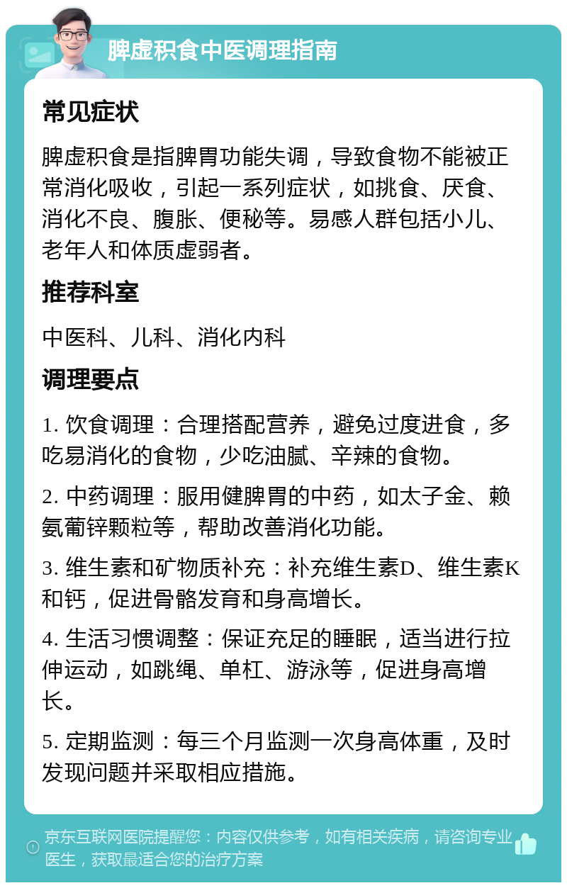 脾虚积食中医调理指南 常见症状 脾虚积食是指脾胃功能失调，导致食物不能被正常消化吸收，引起一系列症状，如挑食、厌食、消化不良、腹胀、便秘等。易感人群包括小儿、老年人和体质虚弱者。 推荐科室 中医科、儿科、消化内科 调理要点 1. 饮食调理：合理搭配营养，避免过度进食，多吃易消化的食物，少吃油腻、辛辣的食物。 2. 中药调理：服用健脾胃的中药，如太子金、赖氨葡锌颗粒等，帮助改善消化功能。 3. 维生素和矿物质补充：补充维生素D、维生素K和钙，促进骨骼发育和身高增长。 4. 生活习惯调整：保证充足的睡眠，适当进行拉伸运动，如跳绳、单杠、游泳等，促进身高增长。 5. 定期监测：每三个月监测一次身高体重，及时发现问题并采取相应措施。