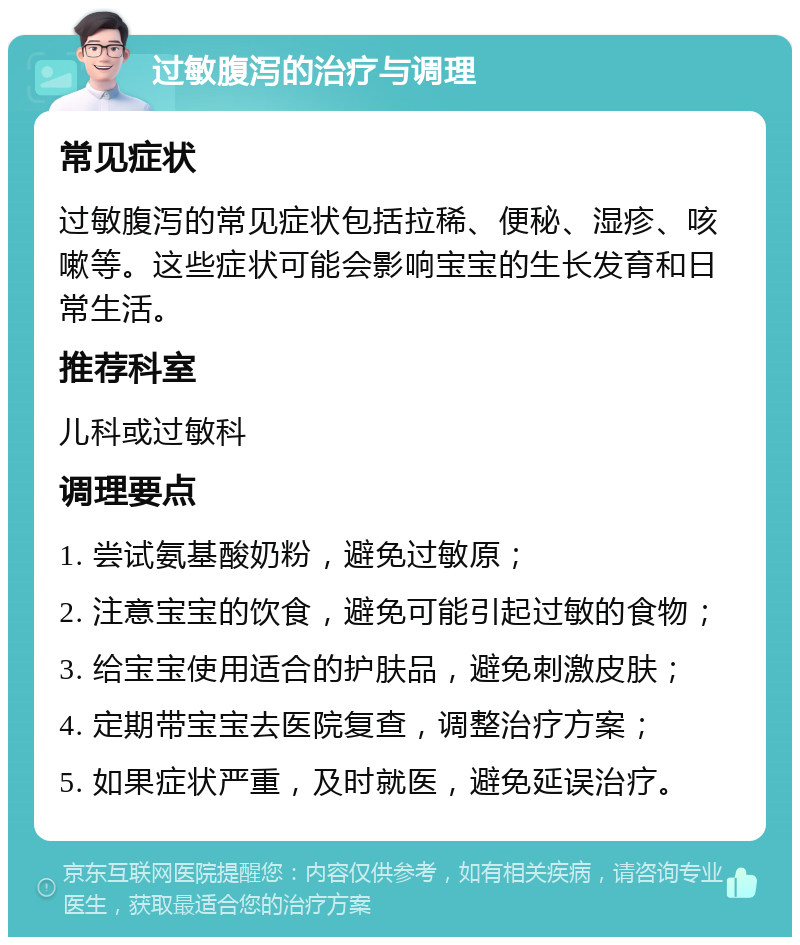 过敏腹泻的治疗与调理 常见症状 过敏腹泻的常见症状包括拉稀、便秘、湿疹、咳嗽等。这些症状可能会影响宝宝的生长发育和日常生活。 推荐科室 儿科或过敏科 调理要点 1. 尝试氨基酸奶粉，避免过敏原； 2. 注意宝宝的饮食，避免可能引起过敏的食物； 3. 给宝宝使用适合的护肤品，避免刺激皮肤； 4. 定期带宝宝去医院复查，调整治疗方案； 5. 如果症状严重，及时就医，避免延误治疗。