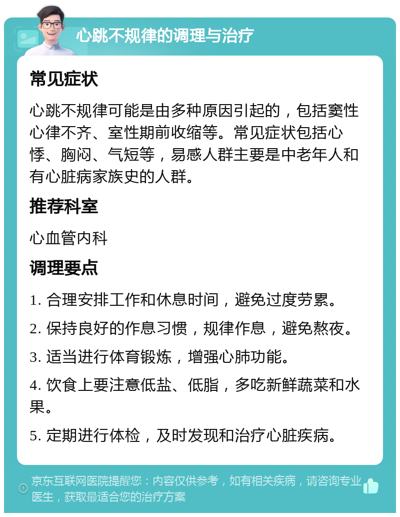 心跳不规律的调理与治疗 常见症状 心跳不规律可能是由多种原因引起的，包括窦性心律不齐、室性期前收缩等。常见症状包括心悸、胸闷、气短等，易感人群主要是中老年人和有心脏病家族史的人群。 推荐科室 心血管内科 调理要点 1. 合理安排工作和休息时间，避免过度劳累。 2. 保持良好的作息习惯，规律作息，避免熬夜。 3. 适当进行体育锻炼，增强心肺功能。 4. 饮食上要注意低盐、低脂，多吃新鲜蔬菜和水果。 5. 定期进行体检，及时发现和治疗心脏疾病。