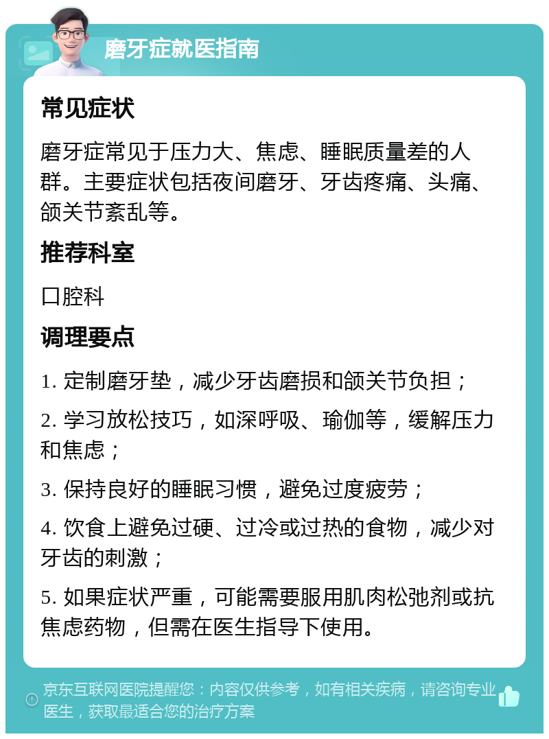 磨牙症就医指南 常见症状 磨牙症常见于压力大、焦虑、睡眠质量差的人群。主要症状包括夜间磨牙、牙齿疼痛、头痛、颌关节紊乱等。 推荐科室 口腔科 调理要点 1. 定制磨牙垫，减少牙齿磨损和颌关节负担； 2. 学习放松技巧，如深呼吸、瑜伽等，缓解压力和焦虑； 3. 保持良好的睡眠习惯，避免过度疲劳； 4. 饮食上避免过硬、过冷或过热的食物，减少对牙齿的刺激； 5. 如果症状严重，可能需要服用肌肉松弛剂或抗焦虑药物，但需在医生指导下使用。