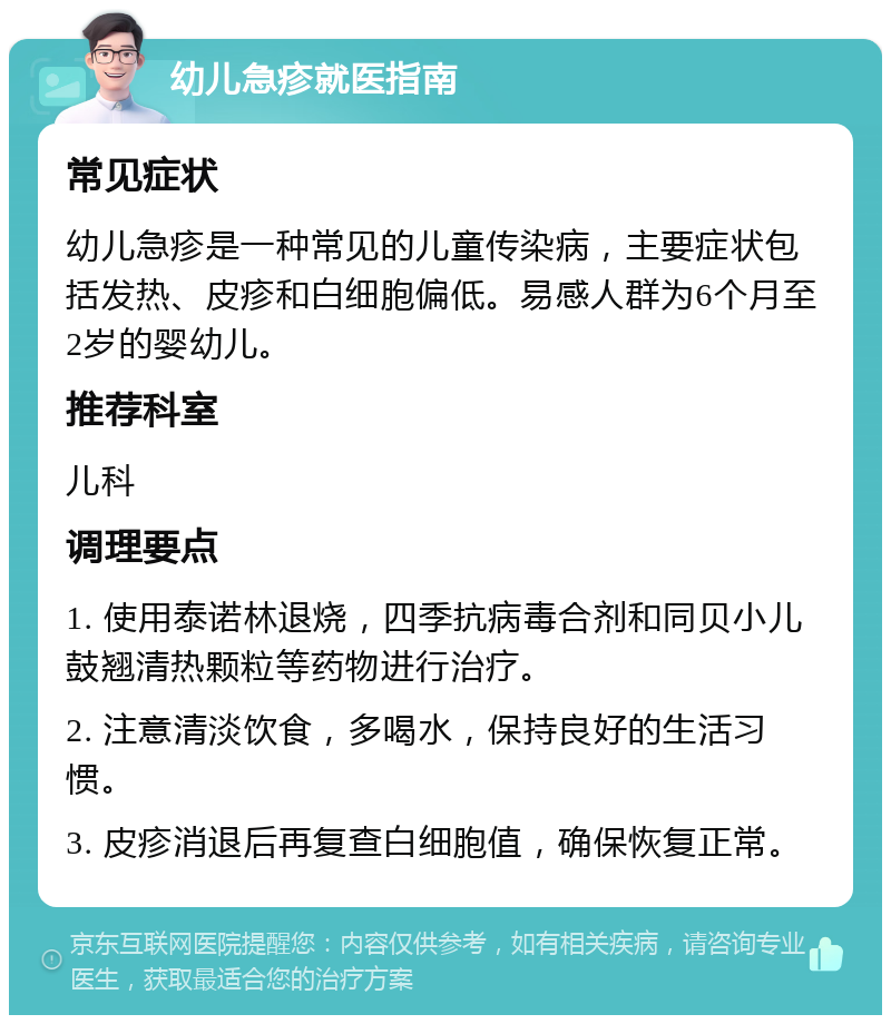 幼儿急疹就医指南 常见症状 幼儿急疹是一种常见的儿童传染病，主要症状包括发热、皮疹和白细胞偏低。易感人群为6个月至2岁的婴幼儿。 推荐科室 儿科 调理要点 1. 使用泰诺林退烧，四季抗病毒合剂和同贝小儿鼓翘清热颗粒等药物进行治疗。 2. 注意清淡饮食，多喝水，保持良好的生活习惯。 3. 皮疹消退后再复查白细胞值，确保恢复正常。