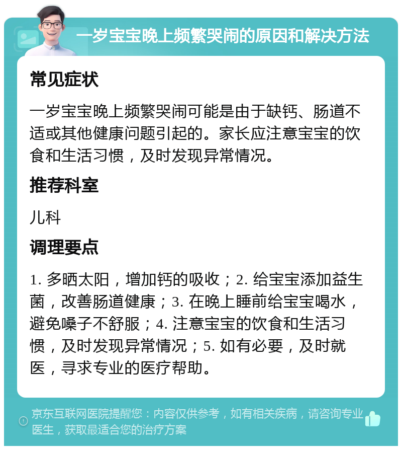 一岁宝宝晚上频繁哭闹的原因和解决方法 常见症状 一岁宝宝晚上频繁哭闹可能是由于缺钙、肠道不适或其他健康问题引起的。家长应注意宝宝的饮食和生活习惯，及时发现异常情况。 推荐科室 儿科 调理要点 1. 多晒太阳，增加钙的吸收；2. 给宝宝添加益生菌，改善肠道健康；3. 在晚上睡前给宝宝喝水，避免嗓子不舒服；4. 注意宝宝的饮食和生活习惯，及时发现异常情况；5. 如有必要，及时就医，寻求专业的医疗帮助。