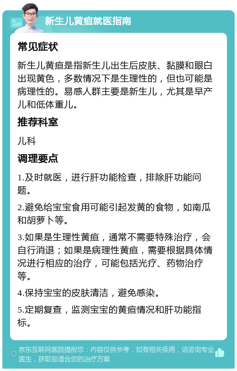 新生儿黄疸就医指南 常见症状 新生儿黄疸是指新生儿出生后皮肤、黏膜和眼白出现黄色，多数情况下是生理性的，但也可能是病理性的。易感人群主要是新生儿，尤其是早产儿和低体重儿。 推荐科室 儿科 调理要点 1.及时就医，进行肝功能检查，排除肝功能问题。 2.避免给宝宝食用可能引起发黄的食物，如南瓜和胡萝卜等。 3.如果是生理性黄疸，通常不需要特殊治疗，会自行消退；如果是病理性黄疸，需要根据具体情况进行相应的治疗，可能包括光疗、药物治疗等。 4.保持宝宝的皮肤清洁，避免感染。 5.定期复查，监测宝宝的黄疸情况和肝功能指标。