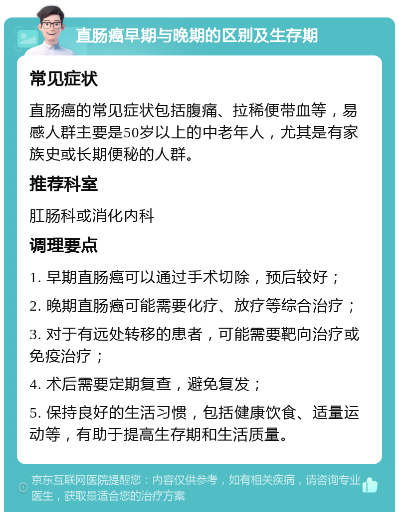 直肠癌早期与晚期的区别及生存期 常见症状 直肠癌的常见症状包括腹痛、拉稀便带血等，易感人群主要是50岁以上的中老年人，尤其是有家族史或长期便秘的人群。 推荐科室 肛肠科或消化内科 调理要点 1. 早期直肠癌可以通过手术切除，预后较好； 2. 晚期直肠癌可能需要化疗、放疗等综合治疗； 3. 对于有远处转移的患者，可能需要靶向治疗或免疫治疗； 4. 术后需要定期复查，避免复发； 5. 保持良好的生活习惯，包括健康饮食、适量运动等，有助于提高生存期和生活质量。