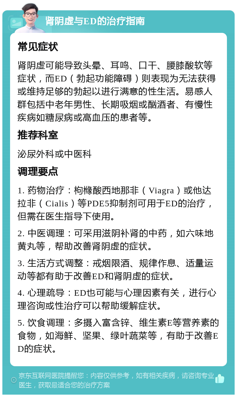 肾阴虚与ED的治疗指南 常见症状 肾阴虚可能导致头晕、耳鸣、口干、腰膝酸软等症状，而ED（勃起功能障碍）则表现为无法获得或维持足够的勃起以进行满意的性生活。易感人群包括中老年男性、长期吸烟或酗酒者、有慢性疾病如糖尿病或高血压的患者等。 推荐科室 泌尿外科或中医科 调理要点 1. 药物治疗：枸橼酸西地那非（Viagra）或他达拉非（Cialis）等PDE5抑制剂可用于ED的治疗，但需在医生指导下使用。 2. 中医调理：可采用滋阴补肾的中药，如六味地黄丸等，帮助改善肾阴虚的症状。 3. 生活方式调整：戒烟限酒、规律作息、适量运动等都有助于改善ED和肾阴虚的症状。 4. 心理疏导：ED也可能与心理因素有关，进行心理咨询或性治疗可以帮助缓解症状。 5. 饮食调理：多摄入富含锌、维生素E等营养素的食物，如海鲜、坚果、绿叶蔬菜等，有助于改善ED的症状。