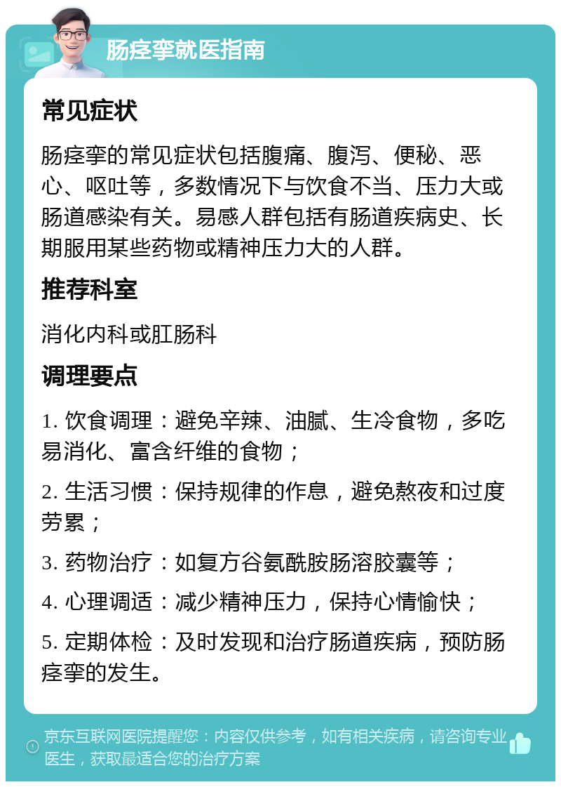 肠痉挛就医指南 常见症状 肠痉挛的常见症状包括腹痛、腹泻、便秘、恶心、呕吐等，多数情况下与饮食不当、压力大或肠道感染有关。易感人群包括有肠道疾病史、长期服用某些药物或精神压力大的人群。 推荐科室 消化内科或肛肠科 调理要点 1. 饮食调理：避免辛辣、油腻、生冷食物，多吃易消化、富含纤维的食物； 2. 生活习惯：保持规律的作息，避免熬夜和过度劳累； 3. 药物治疗：如复方谷氨酰胺肠溶胶囊等； 4. 心理调适：减少精神压力，保持心情愉快； 5. 定期体检：及时发现和治疗肠道疾病，预防肠痉挛的发生。