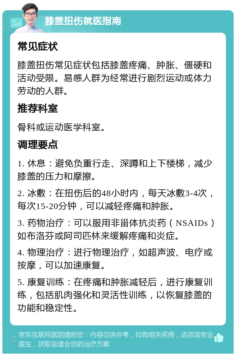 膝盖扭伤就医指南 常见症状 膝盖扭伤常见症状包括膝盖疼痛、肿胀、僵硬和活动受限。易感人群为经常进行剧烈运动或体力劳动的人群。 推荐科室 骨科或运动医学科室。 调理要点 1. 休息：避免负重行走、深蹲和上下楼梯，减少膝盖的压力和摩擦。 2. 冰敷：在扭伤后的48小时内，每天冰敷3-4次，每次15-20分钟，可以减轻疼痛和肿胀。 3. 药物治疗：可以服用非甾体抗炎药（NSAIDs）如布洛芬或阿司匹林来缓解疼痛和炎症。 4. 物理治疗：进行物理治疗，如超声波、电疗或按摩，可以加速康复。 5. 康复训练：在疼痛和肿胀减轻后，进行康复训练，包括肌肉强化和灵活性训练，以恢复膝盖的功能和稳定性。