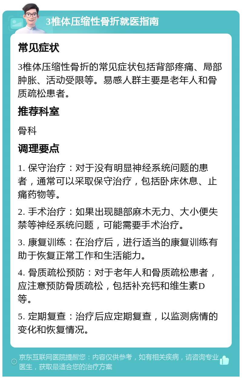 3椎体压缩性骨折就医指南 常见症状 3椎体压缩性骨折的常见症状包括背部疼痛、局部肿胀、活动受限等。易感人群主要是老年人和骨质疏松患者。 推荐科室 骨科 调理要点 1. 保守治疗：对于没有明显神经系统问题的患者，通常可以采取保守治疗，包括卧床休息、止痛药物等。 2. 手术治疗：如果出现腿部麻木无力、大小便失禁等神经系统问题，可能需要手术治疗。 3. 康复训练：在治疗后，进行适当的康复训练有助于恢复正常工作和生活能力。 4. 骨质疏松预防：对于老年人和骨质疏松患者，应注意预防骨质疏松，包括补充钙和维生素D等。 5. 定期复查：治疗后应定期复查，以监测病情的变化和恢复情况。