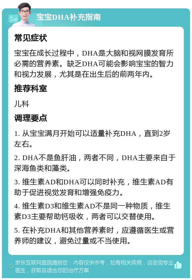 宝宝DHA补充指南 常见症状 宝宝在成长过程中，DHA是大脑和视网膜发育所必需的营养素。缺乏DHA可能会影响宝宝的智力和视力发展，尤其是在出生后的前两年内。 推荐科室 儿科 调理要点 1. 从宝宝满月开始可以适量补充DHA，直到2岁左右。 2. DHA不是鱼肝油，两者不同，DHA主要来自于深海鱼类和藻类。 3. 维生素AD和DHA可以同时补充，维生素AD有助于促进视觉发育和增强免疫力。 4. 维生素D3和维生素AD不是同一种物质，维生素D3主要帮助钙吸收，两者可以交替使用。 5. 在补充DHA和其他营养素时，应遵循医生或营养师的建议，避免过量或不当使用。