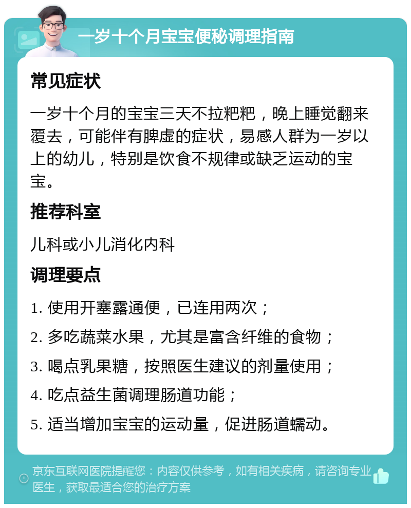 一岁十个月宝宝便秘调理指南 常见症状 一岁十个月的宝宝三天不拉粑粑，晚上睡觉翻来覆去，可能伴有脾虚的症状，易感人群为一岁以上的幼儿，特别是饮食不规律或缺乏运动的宝宝。 推荐科室 儿科或小儿消化内科 调理要点 1. 使用开塞露通便，已连用两次； 2. 多吃蔬菜水果，尤其是富含纤维的食物； 3. 喝点乳果糖，按照医生建议的剂量使用； 4. 吃点益生菌调理肠道功能； 5. 适当增加宝宝的运动量，促进肠道蠕动。