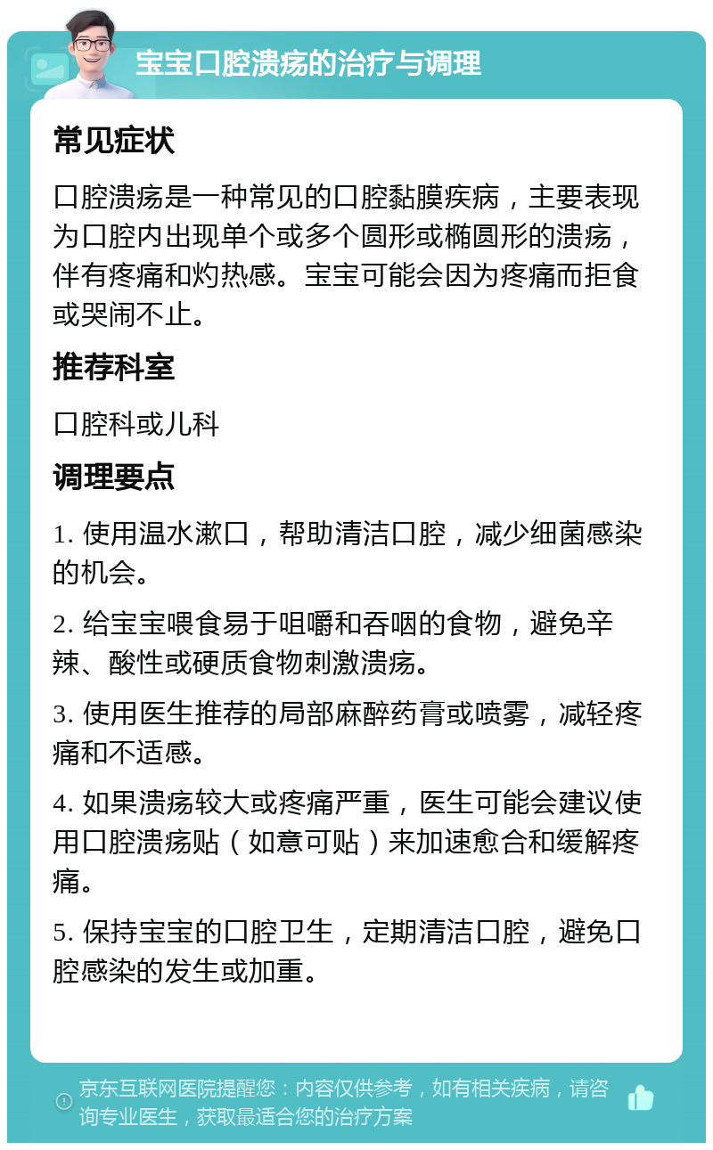 宝宝口腔溃疡的治疗与调理 常见症状 口腔溃疡是一种常见的口腔黏膜疾病，主要表现为口腔内出现单个或多个圆形或椭圆形的溃疡，伴有疼痛和灼热感。宝宝可能会因为疼痛而拒食或哭闹不止。 推荐科室 口腔科或儿科 调理要点 1. 使用温水漱口，帮助清洁口腔，减少细菌感染的机会。 2. 给宝宝喂食易于咀嚼和吞咽的食物，避免辛辣、酸性或硬质食物刺激溃疡。 3. 使用医生推荐的局部麻醉药膏或喷雾，减轻疼痛和不适感。 4. 如果溃疡较大或疼痛严重，医生可能会建议使用口腔溃疡贴（如意可贴）来加速愈合和缓解疼痛。 5. 保持宝宝的口腔卫生，定期清洁口腔，避免口腔感染的发生或加重。