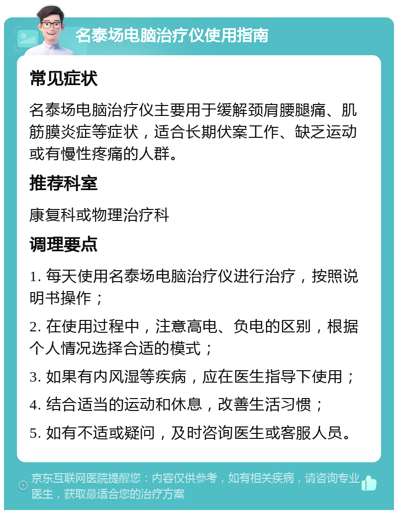 名泰场电脑治疗仪使用指南 常见症状 名泰场电脑治疗仪主要用于缓解颈肩腰腿痛、肌筋膜炎症等症状，适合长期伏案工作、缺乏运动或有慢性疼痛的人群。 推荐科室 康复科或物理治疗科 调理要点 1. 每天使用名泰场电脑治疗仪进行治疗，按照说明书操作； 2. 在使用过程中，注意高电、负电的区别，根据个人情况选择合适的模式； 3. 如果有内风湿等疾病，应在医生指导下使用； 4. 结合适当的运动和休息，改善生活习惯； 5. 如有不适或疑问，及时咨询医生或客服人员。