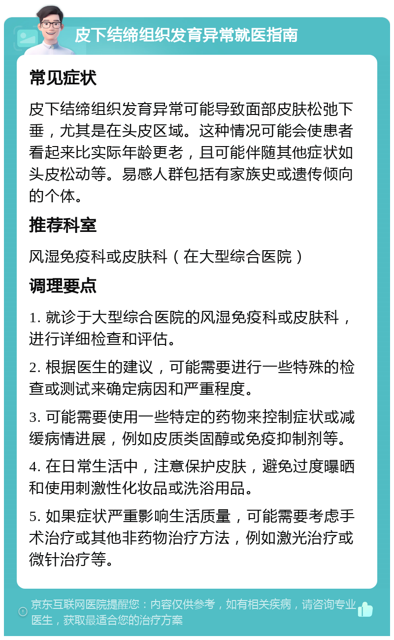 皮下结缔组织发育异常就医指南 常见症状 皮下结缔组织发育异常可能导致面部皮肤松弛下垂，尤其是在头皮区域。这种情况可能会使患者看起来比实际年龄更老，且可能伴随其他症状如头皮松动等。易感人群包括有家族史或遗传倾向的个体。 推荐科室 风湿免疫科或皮肤科（在大型综合医院） 调理要点 1. 就诊于大型综合医院的风湿免疫科或皮肤科，进行详细检查和评估。 2. 根据医生的建议，可能需要进行一些特殊的检查或测试来确定病因和严重程度。 3. 可能需要使用一些特定的药物来控制症状或减缓病情进展，例如皮质类固醇或免疫抑制剂等。 4. 在日常生活中，注意保护皮肤，避免过度曝晒和使用刺激性化妆品或洗浴用品。 5. 如果症状严重影响生活质量，可能需要考虑手术治疗或其他非药物治疗方法，例如激光治疗或微针治疗等。