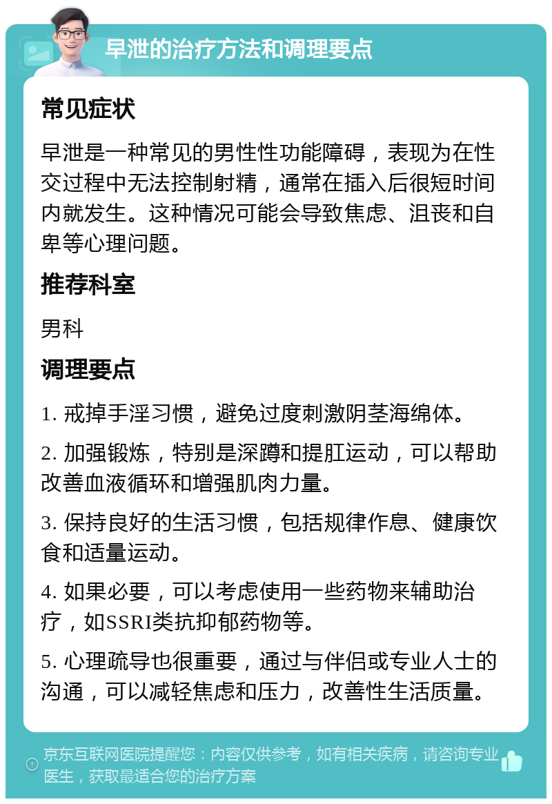 早泄的治疗方法和调理要点 常见症状 早泄是一种常见的男性性功能障碍，表现为在性交过程中无法控制射精，通常在插入后很短时间内就发生。这种情况可能会导致焦虑、沮丧和自卑等心理问题。 推荐科室 男科 调理要点 1. 戒掉手淫习惯，避免过度刺激阴茎海绵体。 2. 加强锻炼，特别是深蹲和提肛运动，可以帮助改善血液循环和增强肌肉力量。 3. 保持良好的生活习惯，包括规律作息、健康饮食和适量运动。 4. 如果必要，可以考虑使用一些药物来辅助治疗，如SSRI类抗抑郁药物等。 5. 心理疏导也很重要，通过与伴侣或专业人士的沟通，可以减轻焦虑和压力，改善性生活质量。