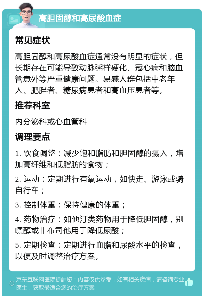 高胆固醇和高尿酸血症 常见症状 高胆固醇和高尿酸血症通常没有明显的症状，但长期存在可能导致动脉粥样硬化、冠心病和脑血管意外等严重健康问题。易感人群包括中老年人、肥胖者、糖尿病患者和高血压患者等。 推荐科室 内分泌科或心血管科 调理要点 1. 饮食调整：减少饱和脂肪和胆固醇的摄入，增加高纤维和低脂肪的食物； 2. 运动：定期进行有氧运动，如快走、游泳或骑自行车； 3. 控制体重：保持健康的体重； 4. 药物治疗：如他汀类药物用于降低胆固醇，别嘌醇或非布司他用于降低尿酸； 5. 定期检查：定期进行血脂和尿酸水平的检查，以便及时调整治疗方案。