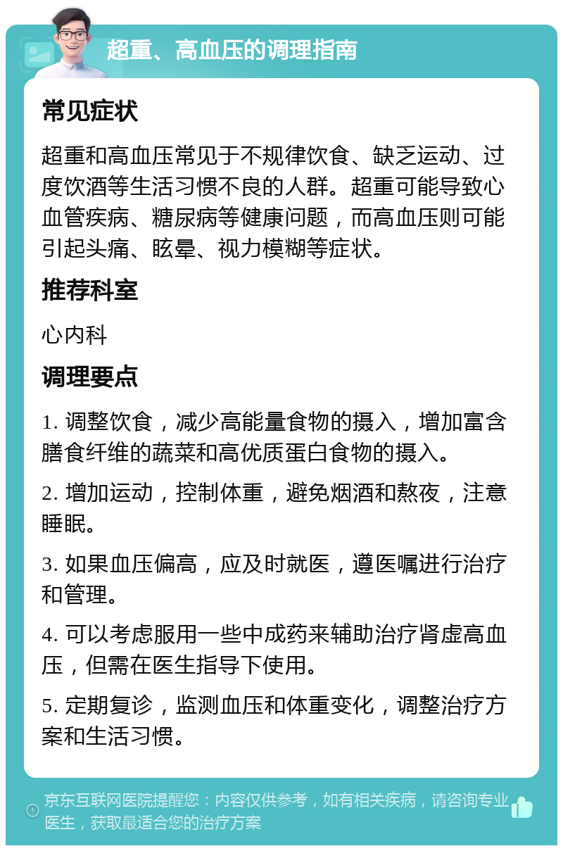 超重、高血压的调理指南 常见症状 超重和高血压常见于不规律饮食、缺乏运动、过度饮酒等生活习惯不良的人群。超重可能导致心血管疾病、糖尿病等健康问题，而高血压则可能引起头痛、眩晕、视力模糊等症状。 推荐科室 心内科 调理要点 1. 调整饮食，减少高能量食物的摄入，增加富含膳食纤维的蔬菜和高优质蛋白食物的摄入。 2. 增加运动，控制体重，避免烟酒和熬夜，注意睡眠。 3. 如果血压偏高，应及时就医，遵医嘱进行治疗和管理。 4. 可以考虑服用一些中成药来辅助治疗肾虚高血压，但需在医生指导下使用。 5. 定期复诊，监测血压和体重变化，调整治疗方案和生活习惯。