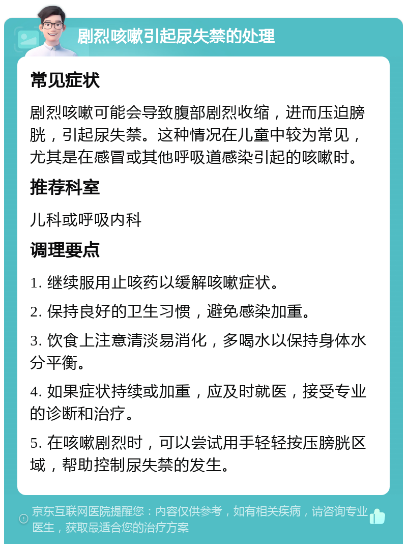 剧烈咳嗽引起尿失禁的处理 常见症状 剧烈咳嗽可能会导致腹部剧烈收缩，进而压迫膀胱，引起尿失禁。这种情况在儿童中较为常见，尤其是在感冒或其他呼吸道感染引起的咳嗽时。 推荐科室 儿科或呼吸内科 调理要点 1. 继续服用止咳药以缓解咳嗽症状。 2. 保持良好的卫生习惯，避免感染加重。 3. 饮食上注意清淡易消化，多喝水以保持身体水分平衡。 4. 如果症状持续或加重，应及时就医，接受专业的诊断和治疗。 5. 在咳嗽剧烈时，可以尝试用手轻轻按压膀胱区域，帮助控制尿失禁的发生。