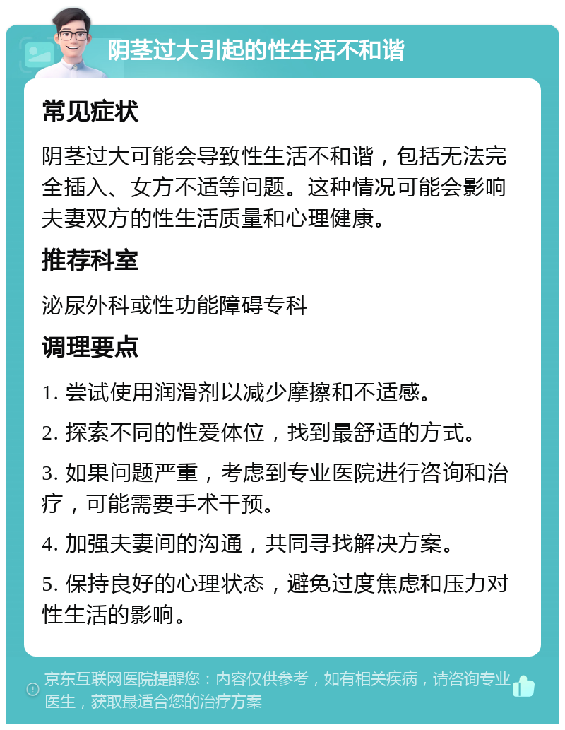 阴茎过大引起的性生活不和谐 常见症状 阴茎过大可能会导致性生活不和谐，包括无法完全插入、女方不适等问题。这种情况可能会影响夫妻双方的性生活质量和心理健康。 推荐科室 泌尿外科或性功能障碍专科 调理要点 1. 尝试使用润滑剂以减少摩擦和不适感。 2. 探索不同的性爱体位，找到最舒适的方式。 3. 如果问题严重，考虑到专业医院进行咨询和治疗，可能需要手术干预。 4. 加强夫妻间的沟通，共同寻找解决方案。 5. 保持良好的心理状态，避免过度焦虑和压力对性生活的影响。