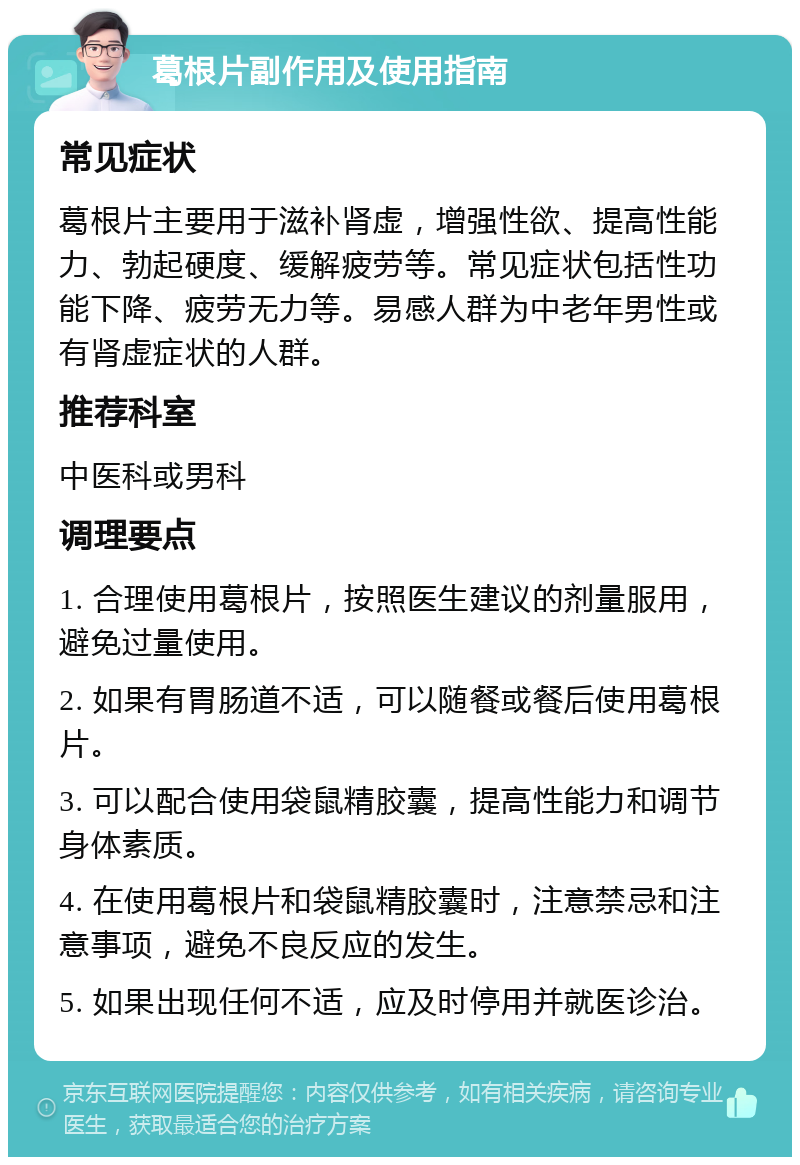 葛根片副作用及使用指南 常见症状 葛根片主要用于滋补肾虚，增强性欲、提高性能力、勃起硬度、缓解疲劳等。常见症状包括性功能下降、疲劳无力等。易感人群为中老年男性或有肾虚症状的人群。 推荐科室 中医科或男科 调理要点 1. 合理使用葛根片，按照医生建议的剂量服用，避免过量使用。 2. 如果有胃肠道不适，可以随餐或餐后使用葛根片。 3. 可以配合使用袋鼠精胶囊，提高性能力和调节身体素质。 4. 在使用葛根片和袋鼠精胶囊时，注意禁忌和注意事项，避免不良反应的发生。 5. 如果出现任何不适，应及时停用并就医诊治。