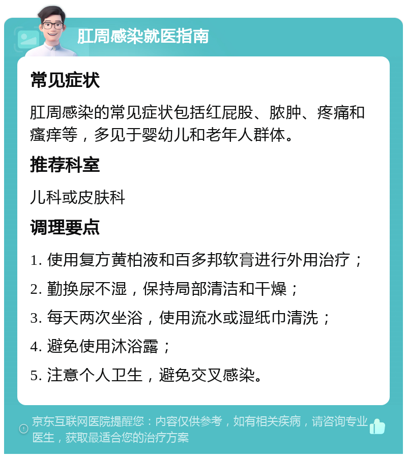 肛周感染就医指南 常见症状 肛周感染的常见症状包括红屁股、脓肿、疼痛和瘙痒等，多见于婴幼儿和老年人群体。 推荐科室 儿科或皮肤科 调理要点 1. 使用复方黄柏液和百多邦软膏进行外用治疗； 2. 勤换尿不湿，保持局部清洁和干燥； 3. 每天两次坐浴，使用流水或湿纸巾清洗； 4. 避免使用沐浴露； 5. 注意个人卫生，避免交叉感染。