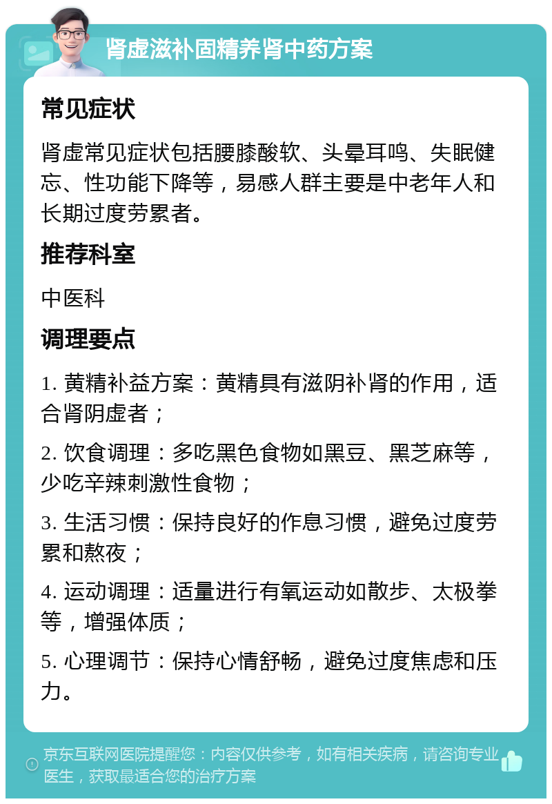 肾虚滋补固精养肾中药方案 常见症状 肾虚常见症状包括腰膝酸软、头晕耳鸣、失眠健忘、性功能下降等，易感人群主要是中老年人和长期过度劳累者。 推荐科室 中医科 调理要点 1. 黄精补益方案：黄精具有滋阴补肾的作用，适合肾阴虚者； 2. 饮食调理：多吃黑色食物如黑豆、黑芝麻等，少吃辛辣刺激性食物； 3. 生活习惯：保持良好的作息习惯，避免过度劳累和熬夜； 4. 运动调理：适量进行有氧运动如散步、太极拳等，增强体质； 5. 心理调节：保持心情舒畅，避免过度焦虑和压力。