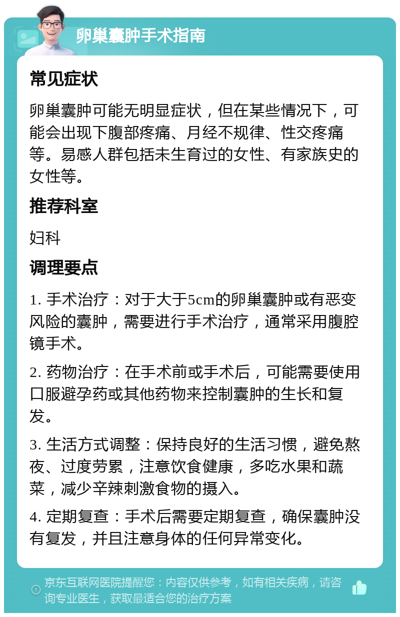 卵巢囊肿手术指南 常见症状 卵巢囊肿可能无明显症状，但在某些情况下，可能会出现下腹部疼痛、月经不规律、性交疼痛等。易感人群包括未生育过的女性、有家族史的女性等。 推荐科室 妇科 调理要点 1. 手术治疗：对于大于5cm的卵巢囊肿或有恶变风险的囊肿，需要进行手术治疗，通常采用腹腔镜手术。 2. 药物治疗：在手术前或手术后，可能需要使用口服避孕药或其他药物来控制囊肿的生长和复发。 3. 生活方式调整：保持良好的生活习惯，避免熬夜、过度劳累，注意饮食健康，多吃水果和蔬菜，减少辛辣刺激食物的摄入。 4. 定期复查：手术后需要定期复查，确保囊肿没有复发，并且注意身体的任何异常变化。