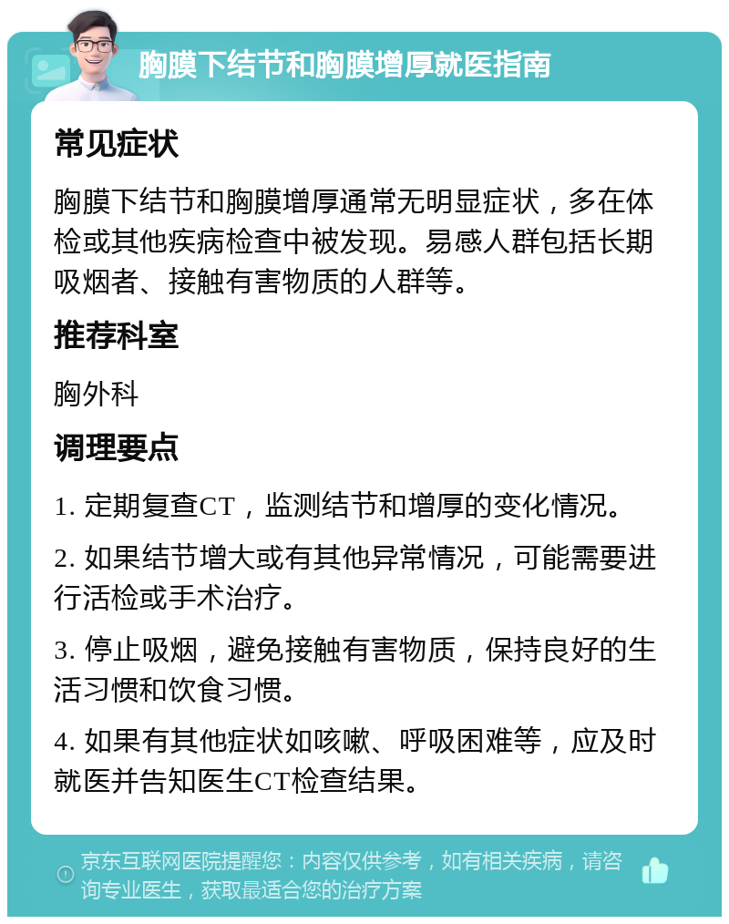 胸膜下结节和胸膜增厚就医指南 常见症状 胸膜下结节和胸膜增厚通常无明显症状，多在体检或其他疾病检查中被发现。易感人群包括长期吸烟者、接触有害物质的人群等。 推荐科室 胸外科 调理要点 1. 定期复查CT，监测结节和增厚的变化情况。 2. 如果结节增大或有其他异常情况，可能需要进行活检或手术治疗。 3. 停止吸烟，避免接触有害物质，保持良好的生活习惯和饮食习惯。 4. 如果有其他症状如咳嗽、呼吸困难等，应及时就医并告知医生CT检查结果。