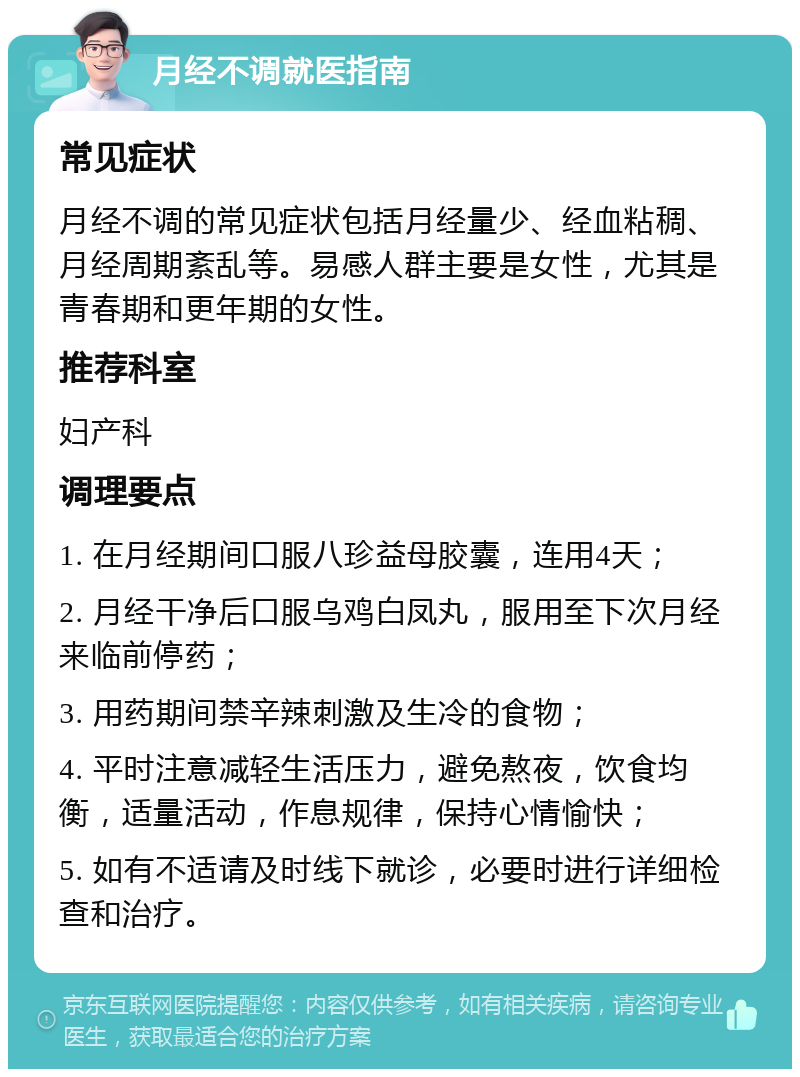 月经不调就医指南 常见症状 月经不调的常见症状包括月经量少、经血粘稠、月经周期紊乱等。易感人群主要是女性，尤其是青春期和更年期的女性。 推荐科室 妇产科 调理要点 1. 在月经期间口服八珍益母胶囊，连用4天； 2. 月经干净后口服乌鸡白凤丸，服用至下次月经来临前停药； 3. 用药期间禁辛辣刺激及生冷的食物； 4. 平时注意减轻生活压力，避免熬夜，饮食均衡，适量活动，作息规律，保持心情愉快； 5. 如有不适请及时线下就诊，必要时进行详细检查和治疗。