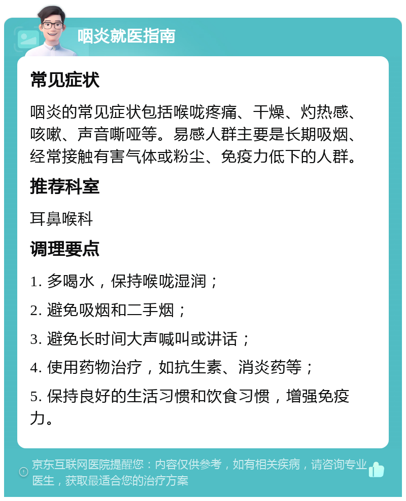 咽炎就医指南 常见症状 咽炎的常见症状包括喉咙疼痛、干燥、灼热感、咳嗽、声音嘶哑等。易感人群主要是长期吸烟、经常接触有害气体或粉尘、免疫力低下的人群。 推荐科室 耳鼻喉科 调理要点 1. 多喝水，保持喉咙湿润； 2. 避免吸烟和二手烟； 3. 避免长时间大声喊叫或讲话； 4. 使用药物治疗，如抗生素、消炎药等； 5. 保持良好的生活习惯和饮食习惯，增强免疫力。