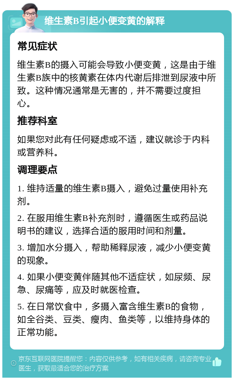 维生素B引起小便变黄的解释 常见症状 维生素B的摄入可能会导致小便变黄，这是由于维生素B族中的核黄素在体内代谢后排泄到尿液中所致。这种情况通常是无害的，并不需要过度担心。 推荐科室 如果您对此有任何疑虑或不适，建议就诊于内科或营养科。 调理要点 1. 维持适量的维生素B摄入，避免过量使用补充剂。 2. 在服用维生素B补充剂时，遵循医生或药品说明书的建议，选择合适的服用时间和剂量。 3. 增加水分摄入，帮助稀释尿液，减少小便变黄的现象。 4. 如果小便变黄伴随其他不适症状，如尿频、尿急、尿痛等，应及时就医检查。 5. 在日常饮食中，多摄入富含维生素B的食物，如全谷类、豆类、瘦肉、鱼类等，以维持身体的正常功能。