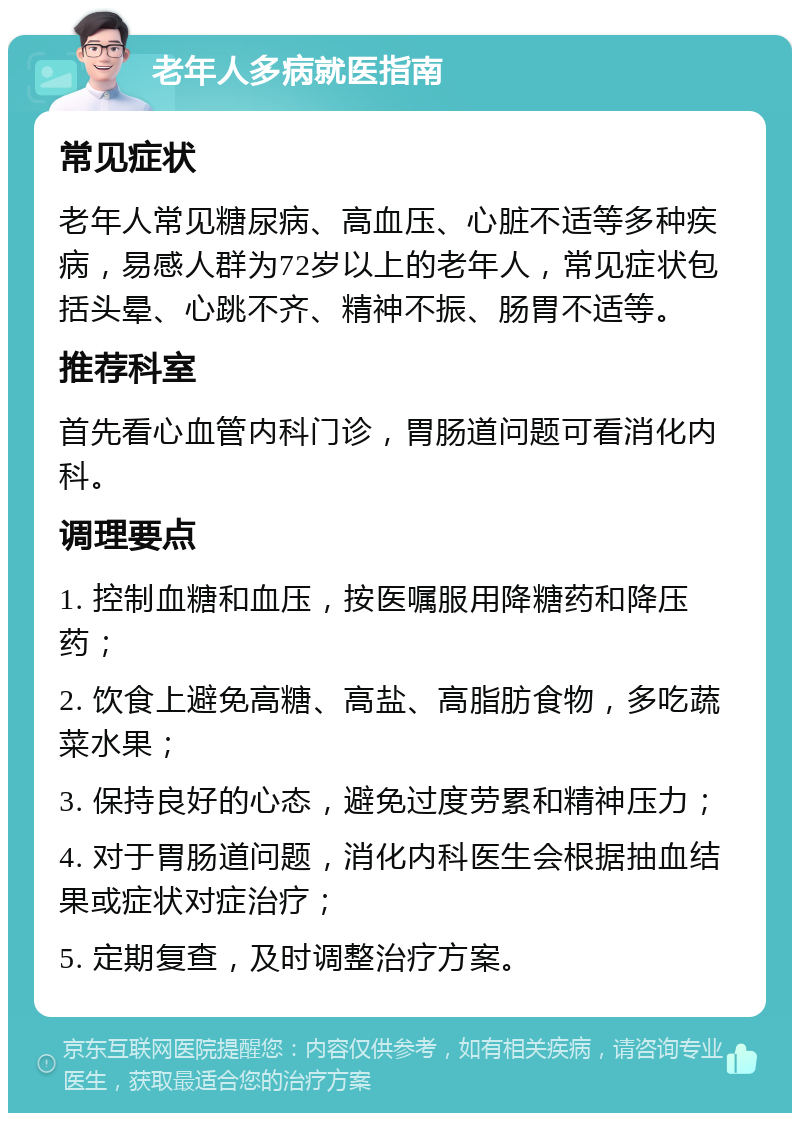 老年人多病就医指南 常见症状 老年人常见糖尿病、高血压、心脏不适等多种疾病，易感人群为72岁以上的老年人，常见症状包括头晕、心跳不齐、精神不振、肠胃不适等。 推荐科室 首先看心血管内科门诊，胃肠道问题可看消化内科。 调理要点 1. 控制血糖和血压，按医嘱服用降糖药和降压药； 2. 饮食上避免高糖、高盐、高脂肪食物，多吃蔬菜水果； 3. 保持良好的心态，避免过度劳累和精神压力； 4. 对于胃肠道问题，消化内科医生会根据抽血结果或症状对症治疗； 5. 定期复查，及时调整治疗方案。