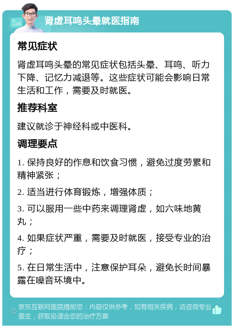 肾虚耳鸣头晕就医指南 常见症状 肾虚耳鸣头晕的常见症状包括头晕、耳鸣、听力下降、记忆力减退等。这些症状可能会影响日常生活和工作，需要及时就医。 推荐科室 建议就诊于神经科或中医科。 调理要点 1. 保持良好的作息和饮食习惯，避免过度劳累和精神紧张； 2. 适当进行体育锻炼，增强体质； 3. 可以服用一些中药来调理肾虚，如六味地黄丸； 4. 如果症状严重，需要及时就医，接受专业的治疗； 5. 在日常生活中，注意保护耳朵，避免长时间暴露在噪音环境中。