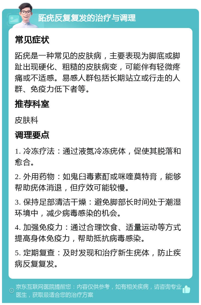 跖疣反复复发的治疗与调理 常见症状 跖疣是一种常见的皮肤病，主要表现为脚底或脚趾出现硬化、粗糙的皮肤病变，可能伴有轻微疼痛或不适感。易感人群包括长期站立或行走的人群、免疫力低下者等。 推荐科室 皮肤科 调理要点 1. 冷冻疗法：通过液氮冷冻疣体，促使其脱落和愈合。 2. 外用药物：如鬼臼毒素酊或咪喹莫特膏，能够帮助疣体消退，但疗效可能较慢。 3. 保持足部清洁干燥：避免脚部长时间处于潮湿环境中，减少病毒感染的机会。 4. 加强免疫力：通过合理饮食、适量运动等方式提高身体免疫力，帮助抵抗病毒感染。 5. 定期复查：及时发现和治疗新生疣体，防止疾病反复复发。