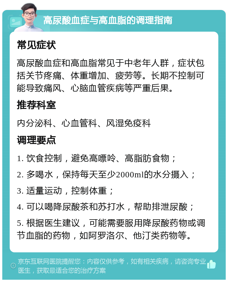 高尿酸血症与高血脂的调理指南 常见症状 高尿酸血症和高血脂常见于中老年人群，症状包括关节疼痛、体重增加、疲劳等。长期不控制可能导致痛风、心脑血管疾病等严重后果。 推荐科室 内分泌科、心血管科、风湿免疫科 调理要点 1. 饮食控制，避免高嘌呤、高脂肪食物； 2. 多喝水，保持每天至少2000ml的水分摄入； 3. 适量运动，控制体重； 4. 可以喝降尿酸茶和苏打水，帮助排泄尿酸； 5. 根据医生建议，可能需要服用降尿酸药物或调节血脂的药物，如阿罗洛尔、他汀类药物等。