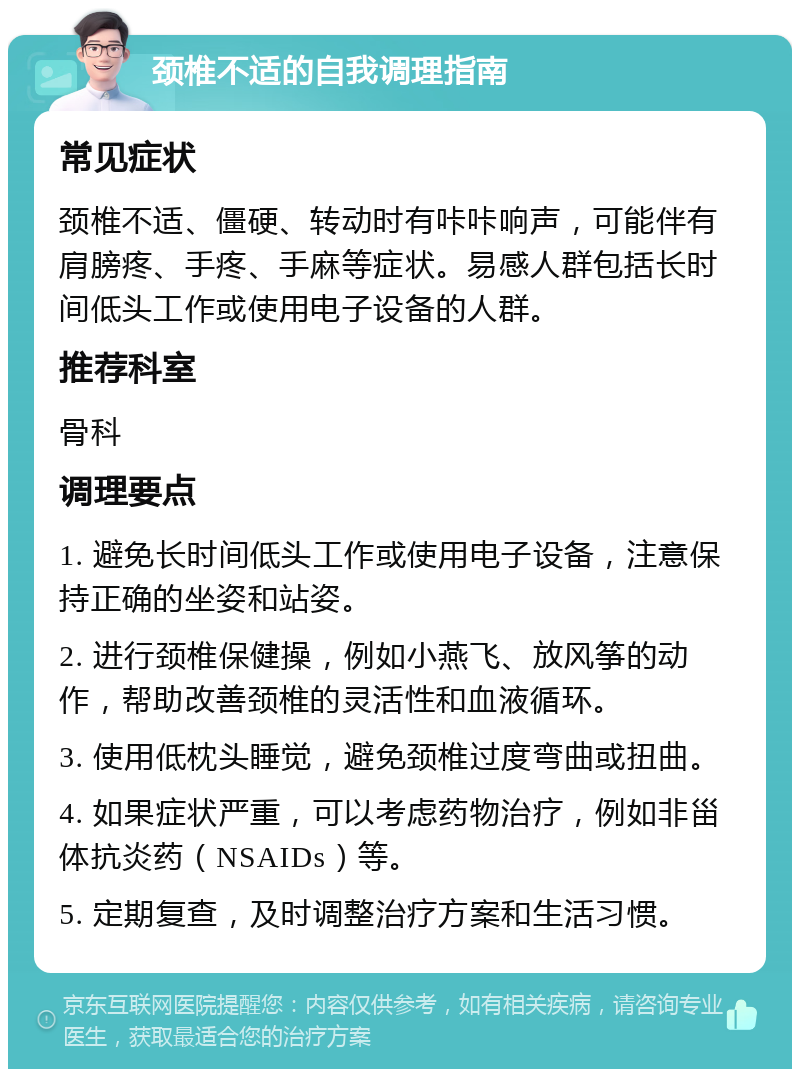 颈椎不适的自我调理指南 常见症状 颈椎不适、僵硬、转动时有咔咔响声，可能伴有肩膀疼、手疼、手麻等症状。易感人群包括长时间低头工作或使用电子设备的人群。 推荐科室 骨科 调理要点 1. 避免长时间低头工作或使用电子设备，注意保持正确的坐姿和站姿。 2. 进行颈椎保健操，例如小燕飞、放风筝的动作，帮助改善颈椎的灵活性和血液循环。 3. 使用低枕头睡觉，避免颈椎过度弯曲或扭曲。 4. 如果症状严重，可以考虑药物治疗，例如非甾体抗炎药（NSAIDs）等。 5. 定期复查，及时调整治疗方案和生活习惯。